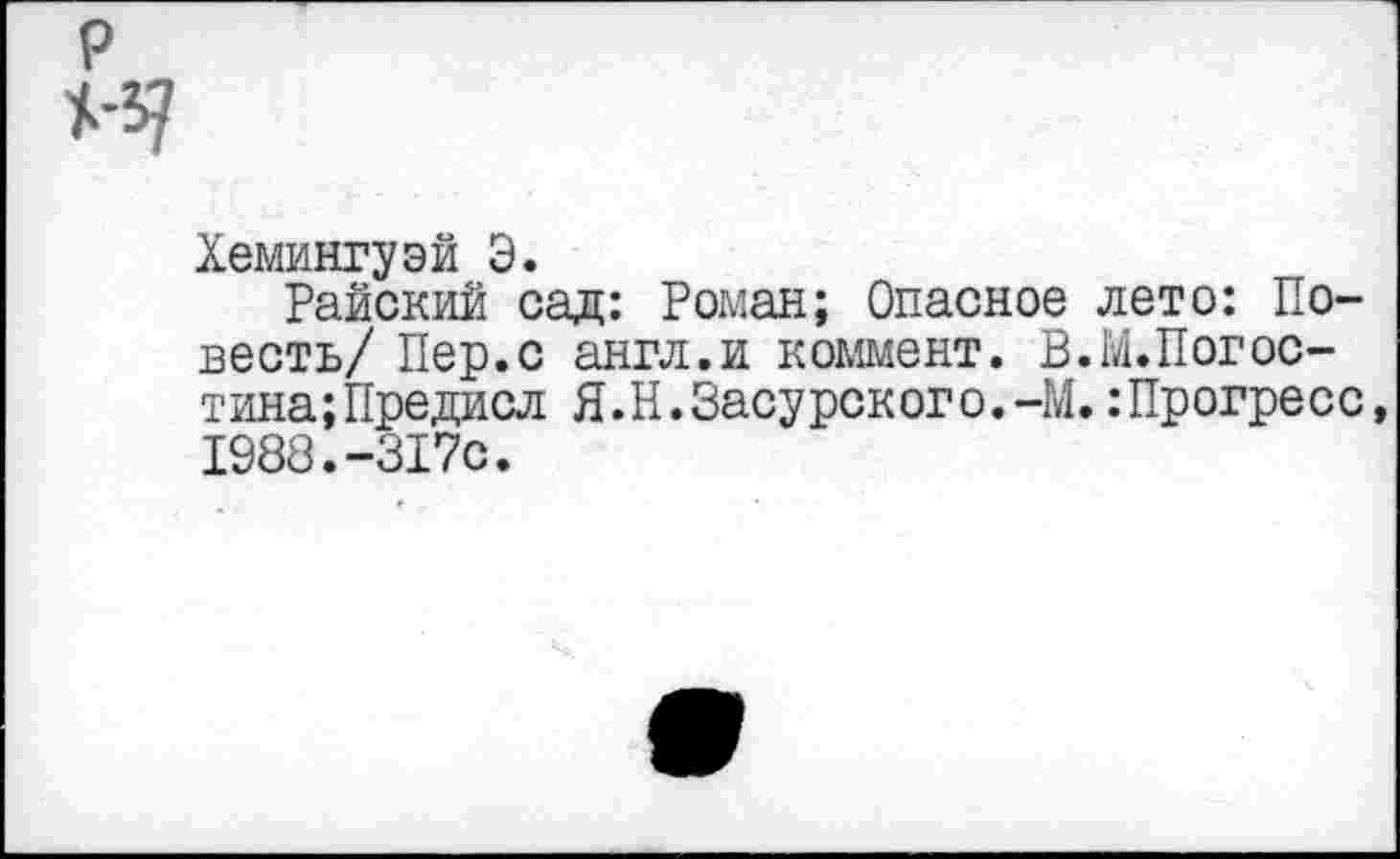 ﻿Хемингуэй Э.
Райский сад: Роман; Опасное лето: Повесть/ Пер.с англ.и коммент. В.М.Погос-тина;Предисл Я.Н.Засурского.-М. :Прогресс, 1988.-317с.